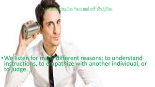 • Listening requires focus and self-discipline.
•We listen for many different reasons: to understand
instructions, to empathize with another individual, or
to judge.
 