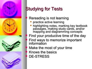 Studying for Tests


Rereading is not learning
practice active learning
 highlighting notes, marking key textbook
passages, making study cards, and/or
mapping and diagramming concepts








Find your productive time of the day
Find ways to memorize important
information
Make the most of your time
Knows the basics
DE-STRESS

 