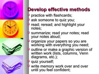 Develop effective methods










practice with flashcards;
ask someone to quiz you;
read; reread; and highlight your
notes;
summarize; read your notes; read
your notes aloud;
organize your papers so you are
working with everything you need;
outline or make a graphic version of
written work (lists, columns, Venn
diagrams, etc.);
quiz yourself;
write memory work over and over
until you feel confident;

 