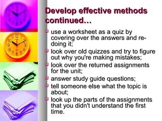 Develop effective methods
continued…








use a worksheet as a quiz by
covering over the answers and redoing it;
look over old quizzes and try to figure
out why you're making mistakes;
look over the returned assignments
for the unit;
answer study guide questions;
tell someone else what the topic is
about;
look up the parts of the assignments
that you didn't understand the first
time.

 