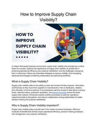 How to Improve Supply Chain
Visibility?
In today's fast-paced business environment, supply chain visibility has emerged as a critical
factor for success. Explores the significance of supply chain visibility, its pivotal role in
enhancing operational efficiency and customer satisfaction, and the challenges companies
face in achieving it. Delve into actionable strategies to improve visibility, from leveraging
advanced technologies to fostering collaboration and optimizing workflows.
What is Supply Chain Visibility?
Supply chain visibility refers to the ability to track and monitor the flow of goods, information,
and finances as they move from suppliers to manufacturers, then to distributors, retailers,
and ultimately, to the end customer. It encompasses real-time access to data about inventory
levels, shipment status, production schedules, and demand forecasts across the entire
supply chain network. Enhanced visibility enables businesses to optimize operations,
respond promptly to disruptions, and improve collaboration among stakeholders for better
decision-making and customer satisfaction.
Why is Supply Chain Visibility Important?
Supply chain visibility plays a pivotal role in the modern business landscape, offering a
multitude of benefits that directly impact operational efficiency, decision-making processes,
risk management, and customer satisfaction.
 