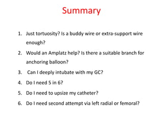Summary
1. Just tortuosity? Is a buddy wire or extra-support wire
enough?
2. Would an Amplatz help? Is there a suitable branch for
anchoring balloon?
3. Can I deeply intubate with my GC?
4. Do I need 5 in 6?
5. Do I need to upsize my catheter?
6. Do I need second attempt via left radial or femoral?