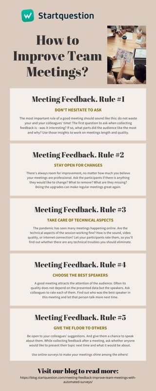 How to
Improve Team
Meetings?
Meeting Feedback. Rule #1
DON'T HESITATE TO ASK
The most important rule of a good meeting should sound like this: do not waste
your and your colleagues' time! The first question to ask when collecting
feedback is - was it interesting? If so, what parts did the audience like the most
and why? Use those insights to work on meetings length and quality.
Meeting Feedback. Rule #2
STAY OPEN FOR CHANGES
There’s always room for improvement, no matter how much you believe
your meetings are professional. Ask the participants if there is anything
they would like to change? What to remove? What are they missing?
Doing the upgrades can make regular meetings great again.
Meeting Feedback. Rule #3
TAKE CARE OF TECHNICAL ASPECTS
The pandemic has seen many meetings happening online. Are the
technical aspects of the session working fine? How is the sound, video
quality, or internet connection? Let your participants rate them, so you’ll
find out whether there are any technical troubles you should eliminate.
Meeting Feedback. Rule #4
CHOOSE THE BEST SPEAKERS
A good meeting attracts the attention of the audience. Often its
quality does not depend on the presented data but the speakers. Ask
colleagues to rate each of them. Find out who was the best speaker in
this meeting and let that person talk more next time.
Meeting Feedback. Rule #5
GIVE THE FLOOR TO OTHERS
Be open to your colleagues' suggestions. And give them a chance to speak
about them. While collecting feedback after a meeting, ask whether anyone
would like to present their topic next time and what it would be about.


Use online surveys to make your meetings shine among the others!
Visit our blog to read more:
https://blog.startquestion.com/meeting-feedback-improve-team-meetings-with-
automated-surveys/
 