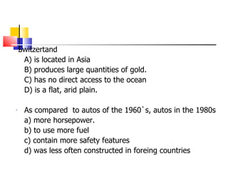 Switzertand  A) is located in Asia B) produces large quantities of gold. C) has no direct access to the ocean D) is a flat, arid plain. As compared  to autos of the 1960`s, autos in the 1980s  a) more horsepower. b) to use more fuel c) contain more safety features d) was less often constructed in foreing countries 