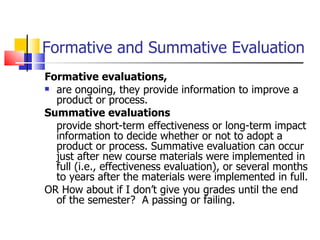 Formative and Summative Evaluation Formative evaluations,  are ongoing, they provide information to improve a product or process.  Summative evaluations provide short-term effectiveness or long-term impact information to decide whether or not to adopt a product or process. Summative evaluation can occur just after new course materials were implemented in full (i.e., effectiveness evaluation), or several months to years after the materials were implemented in full. OR How about if I don’t give you grades until the end of the semester?  A passing or failing. 