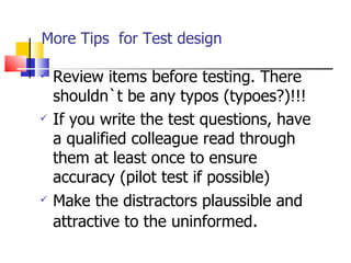 More Tips  for Test design Review items before testing. There shouldn`t be any typos (typoes?)!!! If you write the test questions, have a qualified colleague read through them at least once to ensure accuracy (pilot test if possible) Make the distractors plaussible and attractive to the uninformed . 