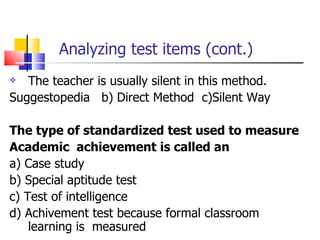 Analyzing test items (cont.) The teacher is usually silent in this method. Suggestopedia  b) Direct Method  c)Silent Way The type of standardized test used to measure Academic  achievement is called an a) Case study b) Special aptitude test c) Test of intelligence d) Achivement test because formal classroom  learning is  measured 