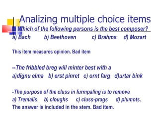 Analizing multiple choice items --  Which of the following persons is the best composer? a) Bach b) Beethoven c) Brahms  d) Mozart This item measures opinion. Bad item -- The fribbled breg will minter best with a  a)dignu elma   b) erst pinret  c) ornt farg  d)urtar bink - The purpose of the cluss in furmpaling is to remove a) Tremalis b) cloughs c) cluss-prags  d) plumots. The answer is included in the stem. Bad item. 