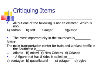 Critiquing Items All but one of the following is not an element. Which is not? A) carbon b) salt   c)sugar d)plastic The most important city in the southeast is_________ Better: The main transportation center for train and airplane traffic in the Southeast is_____ Atlanta B) miami  c) New Orleans d) Orlando - A figure that has 8 sides is called an____ a) pentagon b) quadrilateral c) octagon d) ogive 