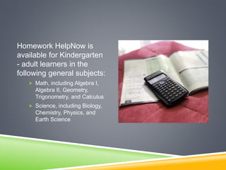 Homework HelpNow is
available for Kindergarten
- adult learners in the
following general subjects:
 Math, including Algebra I,
Algebra II, Geometry,
Trigonometry, and Calculus
 Science, including Biology,
Chemistry, Physics, and
Earth Science
 