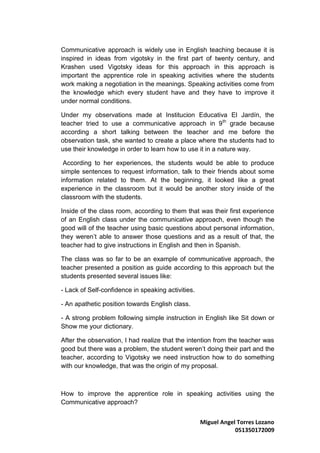 Communicative approach is widely use in English teaching because it is
inspired in ideas from vigotsky in the first part of twenty century, and
Krashen used Vigotsky ideas for this approach in this approach is
important the apprentice role in speaking activities where the students
work making a negotiation in the meanings. Speaking activities come from
the knowledge which every student have and they have to improve it
under normal conditions.

Under my observations made at Institucion Educativa El Jardín, the
teacher tried to use a communicative approach in 9 th grade because
according a short talking between the teacher and me before the
observation task, she wanted to create a place where the students had to
use their knowledge in order to learn how to use it in a nature way.

 According to her experiences, the students would be able to produce
simple sentences to request information, talk to their friends about some
information related to them. At the beginning, it looked like a great
experience in the classroom but it would be another story inside of the
classroom with the students.

Inside of the class room, according to them that was their first experience
of an English class under the communicative approach, even though the
good will of the teacher using basic questions about personal information,
they weren’t able to answer those questions and as a result of that, the
teacher had to give instructions in English and then in Spanish.

The class was so far to be an example of communicative approach, the
teacher presented a position as guide according to this approach but the
students presented several issues like:

- Lack of Self-confidence in speaking activities.

- An apathetic position towards English class.

- A strong problem following simple instruction in English like Sit down or
Show me your dictionary.

After the observation, I had realize that the intention from the teacher was
good but there was a problem, the student weren’t doing their part and the
teacher, according to Vigotsky we need instruction how to do something
with our knowledge, that was the origin of my proposal.



How to improve the apprentice role in speaking activities using the
Communicative approach?


                                                    Miguel Angel Torres Lozano
                                                                051350172009
 