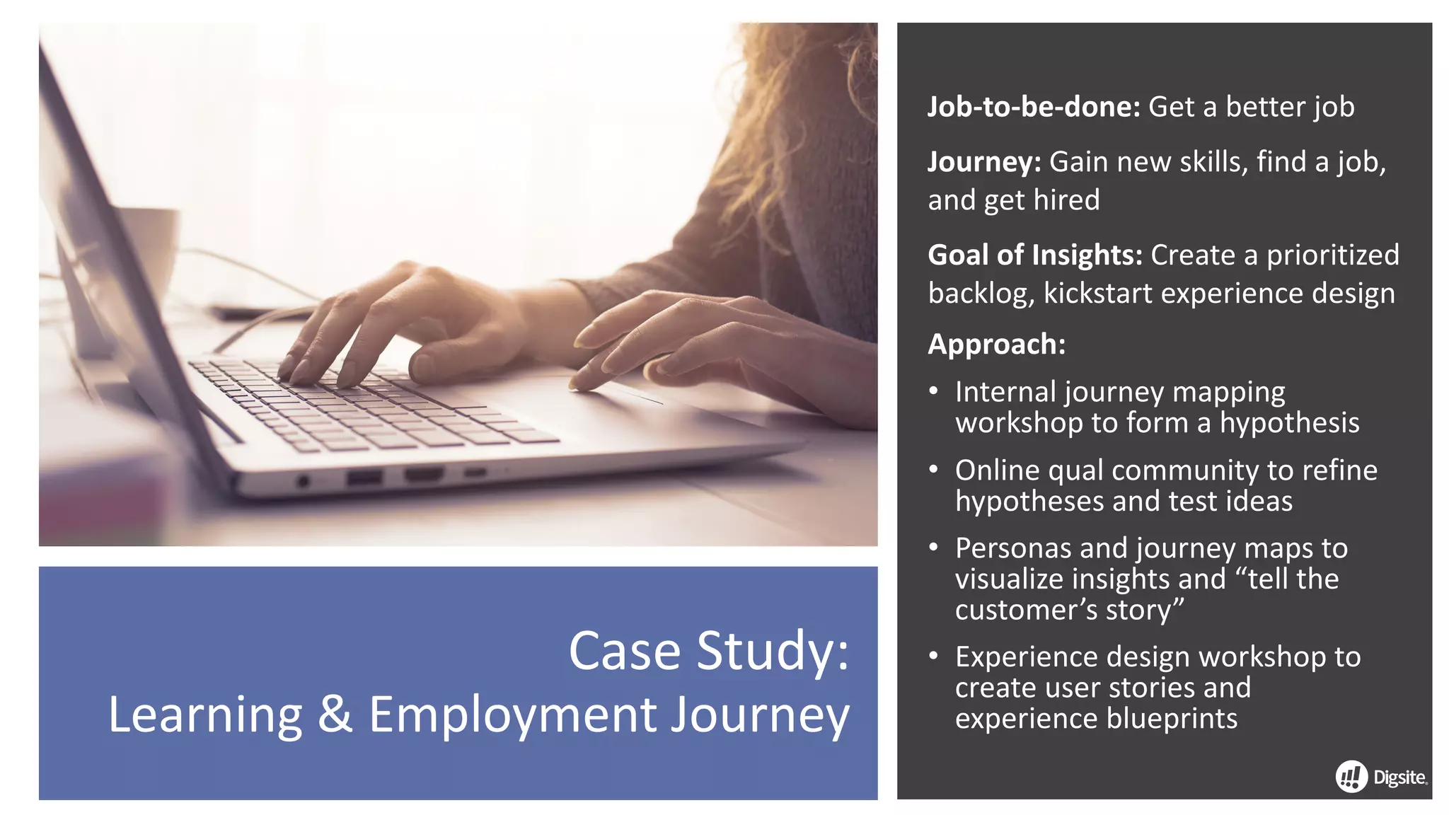 Job-to-be-done:	Get	a	better	job
Journey:	Gain	new	skills,	find	a	job,	
and	get	hired
Goal	of	Insights:	Create	a	prioritized	
backlog,	kickstart	experience	design
Approach:	
• Internal	journey	mapping	
workshop	to	form	a	hypothesis
• Online	qual	community	to	refine	
hypotheses	and	test	ideas
• Personas	and	journey	maps	to	
visualize	insights	and	“tell	the	
customer’s	story”
• Experience	design	workshop	to	
create	user	stories	and	
experience	blueprints
Case	Study:
Learning	&	Employment	Journey
 