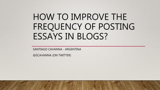 HOW TO IMPROVE THE
FREQUENCY OF POSTING
ESSAYS IN BLOGS?
SANTIAGO CAVANNA - ARGENTINA
@SCAVANNA (ON TWITTER)
 
