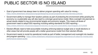 PUBLIC SECTOR IS NO ISLAND
• Goal of government has always been to deliver program spending with value for money -
https://www.slideshare.net/paulyoungcga/designing-social-programs-and-tax-fairness-policies
• Government ability to manage their taxation policies as part of protecting the environment while growing the
economy is a sustainable way will also lead to a stronger governance model. More oversight into planned vs
actual results related to key environmental targets and economic targets. This means all levels of
government need to adopt ESG reporting including setting standards for ESG reporting -
https://www.slideshare.net/paulyoungcga/introductory-to-esg-and-sustainability-reportingpptx-257524640
• Elected officials need to held accountable including enforcing balance budget acts or recall elections or
other areas that will provide people with a better governance model from their elected officials.
• Government needs to revisit its operational model as part of better management and oversight into taxation
and program spending - https://www.slideshare.net/paulyoungcga/the-importance-of-value-for-money-and-
perfomance-based-audits
PRESENTATION TITLE 5/30/202 12
 