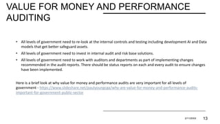 VALUE FOR MONEY AND PERFORMANCE
AUDITING
• All levels of government need to re-look at the internal controls and testing including development AI and Data
models that get better safeguard assets.
• All levels of government need to invest in internal audit and risk base solutions.
• All levels of government need to work with auditors and departments as part of implementing changes
recommended in the audit reports. There should be status reports on each and every audit to ensure changes
have been implemented.
Here is a brief look at why value for money and performance audits are very important for all levels of
government - https://www.slideshare.net/paulyoungcga/why-are-value-for-money-and-performance-audits-
important-for-government-public-sector
PRESENTATION TITLE 2/11/20XX 13
 