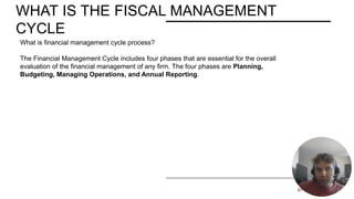WHAT IS THE FISCAL MANAGEMENT
CYCLE
PRESENTATION TITLE 2/11/20XX 4
What is financial management cycle process?
The Financial Management Cycle includes four phases that are essential for the overall
evaluation of the financial management of any firm. The four phases are Planning,
Budgeting, Managing Operations, and Annual Reporting.
 