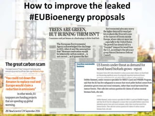 Leaked EU renewable energy
proposals allow for
greenwashing #EUbioenergy
The proposal:
• Includes targets to increase advanced biofuels and
renewable heat which go beyond what can be sustainably
supplied.
• Lacks meaningful criteria to ensure bioenergy is produced
sustainably.
• Includes no system that guarantees bioenergy delivers
robust and verifiable greenhouse gas savings.
 