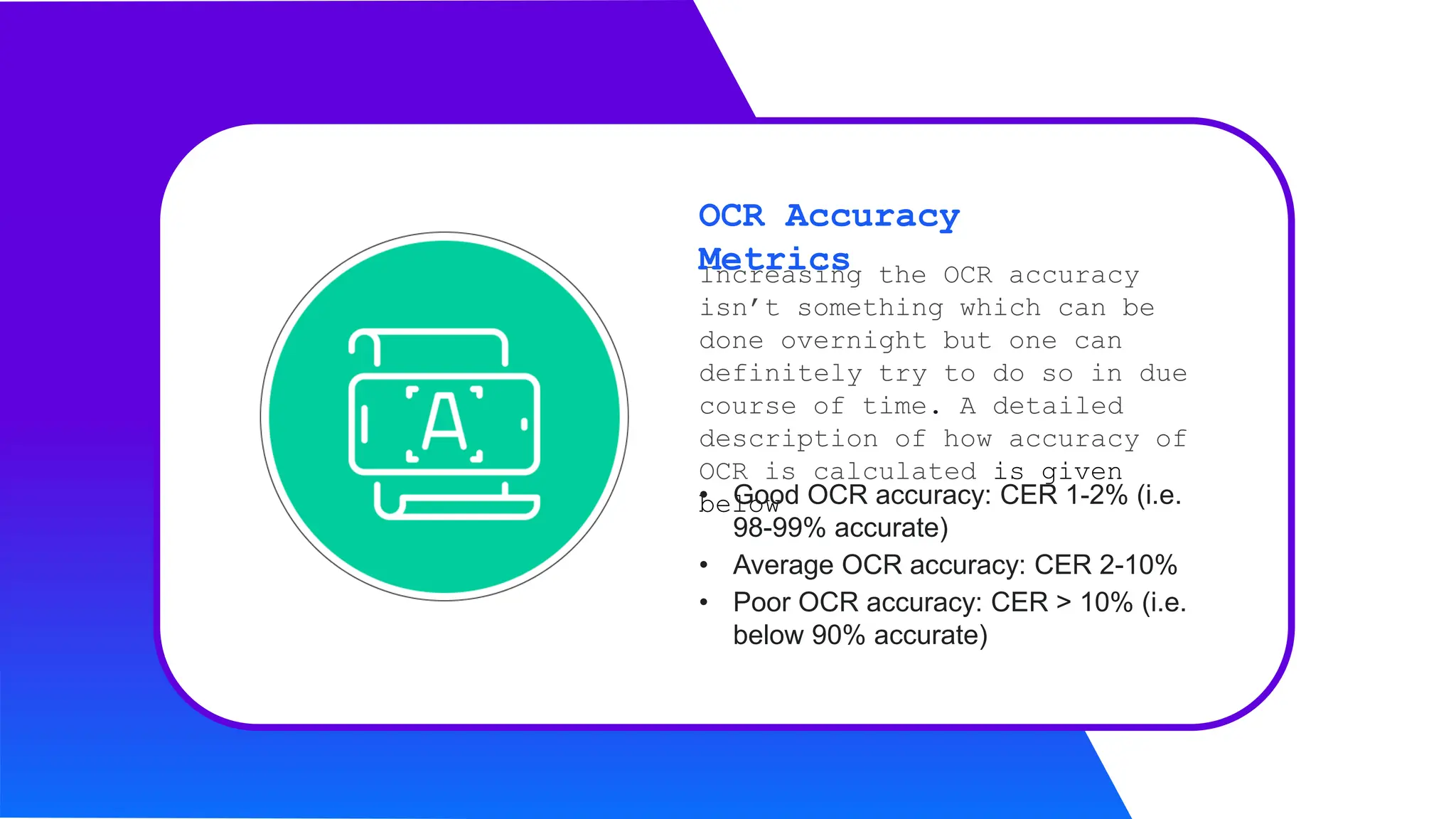 Increasing the OCR accuracy
isn’t something which can be
done overnight but one can
definitely try to do so in due
course of time. A detailed
description of how accuracy of
OCR is calculated is given
below
OCR Accuracy
Metrics
• Good OCR accuracy: CER 1-2% (i.e.
98-99% accurate)
• Average OCR accuracy: CER 2-10%
• Poor OCR accuracy: CER > 10% (i.e.
below 90% accurate)
 