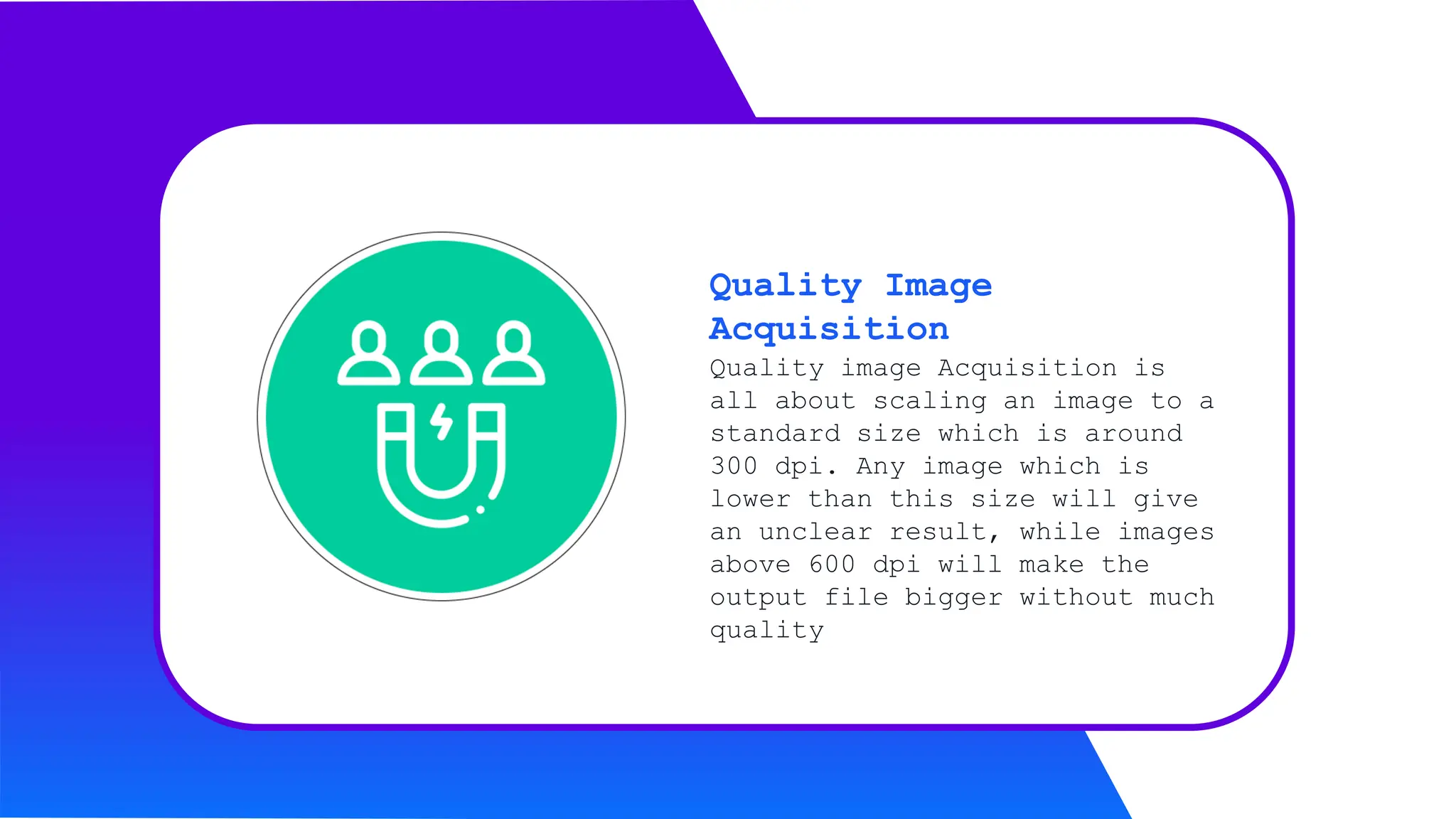 Quality image Acquisition is
all about scaling an image to a
standard size which is around
300 dpi. Any image which is
lower than this size will give
an unclear result, while images
above 600 dpi will make the
output file bigger without much
quality
Quality Image
Acquisition
 