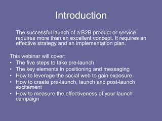 Introduction,[object Object],The successful launch of a B2B product or service requires more than an excellent concept. It requires an effective strategy and an implementation plan.,[object Object],This webinar will cover: ,[object Object],The five steps to take pre-launch,[object Object],The key elements in positioning and messaging,[object Object],How to leverage the social web to gain exposure,[object Object],How to create pre-launch, launch and post-launch excitement ,[object Object],How to measure the effectiveness of your launch campaign,[object Object]