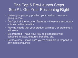 The Top 5 Pre-Launch StepsSep #1: Get Your Positioning Right,[object Object],Unless you properly position your product, no one is going to care,[object Object],Don’t put all the focus on features – those are secondary – focus on the benefits,[object Object],Play up needs that your product will meet, or problems it will solve,[object Object],Be prepared – have your key spokespeople well schooled in facts, features, benefits, etc.,[object Object],Be here now – make sure you’re available to respond to any media inquiries,[object Object]
