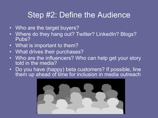 Step #2: Define the Audience,[object Object],Who are the target buyers?,[object Object],Where do they hang out? Twitter? LinkedIn? Blogs? Pubs?,[object Object],What is important to them?,[object Object],What drives their purchases?,[object Object],Who are the influencers? Who can help get your story told in the media?,[object Object],Do you have (happy) beta customers? If possible, line them up ahead of time for inclusion in media outreach,[object Object]