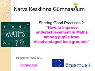 Narva Kesklinna Gümnaasium
Portugal, november 2016
Science 4 all
Sharing Good Practices 2:
“How to improve
underachievement in Maths
among pupils from
disadvantaged backgrounds”
 