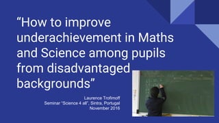 “How to improve
underachievement in Maths
and Science among pupils
from disadvantaged
backgrounds”
Laurence Trofimoff
Seminar “Science 4 all”, Sintra, Portugal
November 2016
 