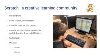 - MIT software
- Learn to code, Code to learn
- Essential skills for 21st century
- Intuitive approach for students (color
coded, drag and drop, code blocks …)
- Multilingual
- Products
- Stories
- Games
Scratch : a creative learning community
 