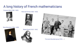 A long history of French mathematicians
François Viète (1540 - 1603)
Pierre de Fermat (1606 - 1665)
Blaise Pascal (1623 - 1662)
Rene Descartes (1596 - 1650)
The secret Bourbaki group (1935 - …)
 
