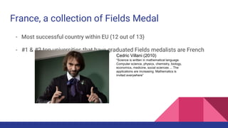 - Most successful country within EU (12 out of 13)
- #1 & #2 top universities that have graduated Fields medalists are French
France, a collection of Fields Medal
Cedric Villani (2010)
“Science is written in mathematical language.
Computer science, physics, chemistry, biology,
economics, medicine, social sciences ... The
applications are increasing. Mathematics is
invited everywhere”
 