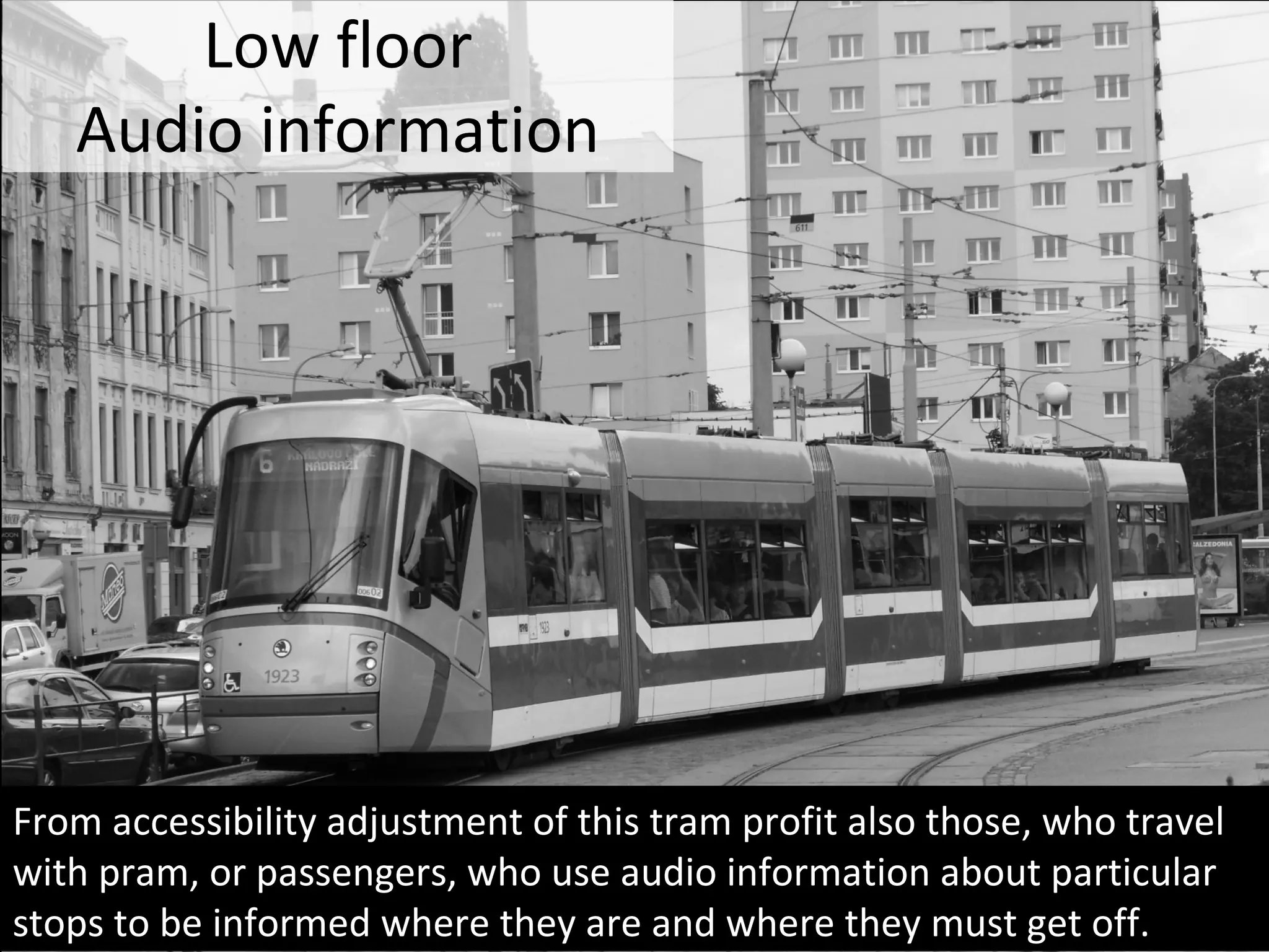 Low floor
Audio information
From accessibility adjustment of this tram profit also those, who travel
with pram, or passengers, who use audio information about particular
stops to be informed where they are and where they must get off.
 