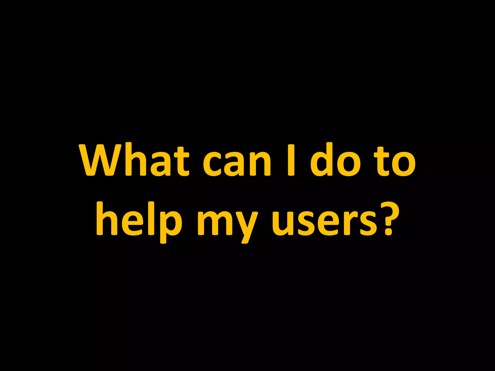 What can I do to
help my users?
 