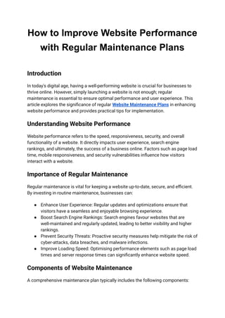 How to Improve Website Performance
with Regular Maintenance Plans
Introduction
In today's digital age, having a well-performing website is crucial for businesses to
thrive online. However, simply launching a website is not enough; regular
maintenance is essential to ensure optimal performance and user experience. This
article explores the significance of regular Website Maintenance Plans in enhancing
website performance and provides practical tips for implementation.
Understanding Website Performance
Website performance refers to the speed, responsiveness, security, and overall
functionality of a website. It directly impacts user experience, search engine
rankings, and ultimately, the success of a business online. Factors such as page load
time, mobile responsiveness, and security vulnerabilities influence how visitors
interact with a website.
Importance of Regular Maintenance
Regular maintenance is vital for keeping a website up-to-date, secure, and efficient.
By investing in routine maintenance, businesses can:
● Enhance User Experience: Regular updates and optimizations ensure that
visitors have a seamless and enjoyable browsing experience.
● Boost Search Engine Rankings: Search engines favour websites that are
well-maintained and regularly updated, leading to better visibility and higher
rankings.
● Prevent Security Threats: Proactive security measures help mitigate the risk of
cyber-attacks, data breaches, and malware infections.
● Improve Loading Speed: Optimising performance elements such as page load
times and server response times can significantly enhance website speed.
Components of Website Maintenance
A comprehensive maintenance plan typically includes the following components:
 