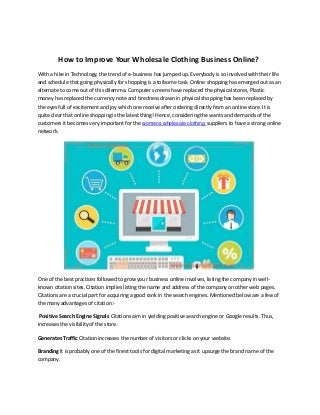 How to Improve Your Wholesale Clothing Business Online?
With a hike in Technology, the trend of e-business has jumped up. Everybody is so involved with their life
and schedule that going physically for shopping is a toilsome task. Online shopping has emerged out as an
alternate to come out of this dilemma. Computer screens have replaced the physical stores, Plastic
money has replaced the currency note and tiredness drawn in physical shopping has been replaced by
the eyes full of excitement and joy which one receive after ordering directly from an online store. It is
quite clear that online shopping is the latest thing! Hence, considering the wants and demands of the
customers it becomes very important for the womens wholesale clothing suppliers to have a strong online
network.
One of the best practices followed to grow your business online involves, listing the company in well-
known citation sites. Citation implies listing the name and address of the company on other web pages.
Citations are a crucial part for acquiring a good rank in the search engines. Mentioned below are a few of
the many advantages of citation:-
Positive Search Engine Signals Citations aim in yielding positive search engine or Google results. Thus,
increases the visibility of the store.
Generates Traffic Citation increases the number of visitors or clicks on your website.
Branding It is probably one of the finest tools for digital marketing as it upsurge the brand name of the
company.
 
