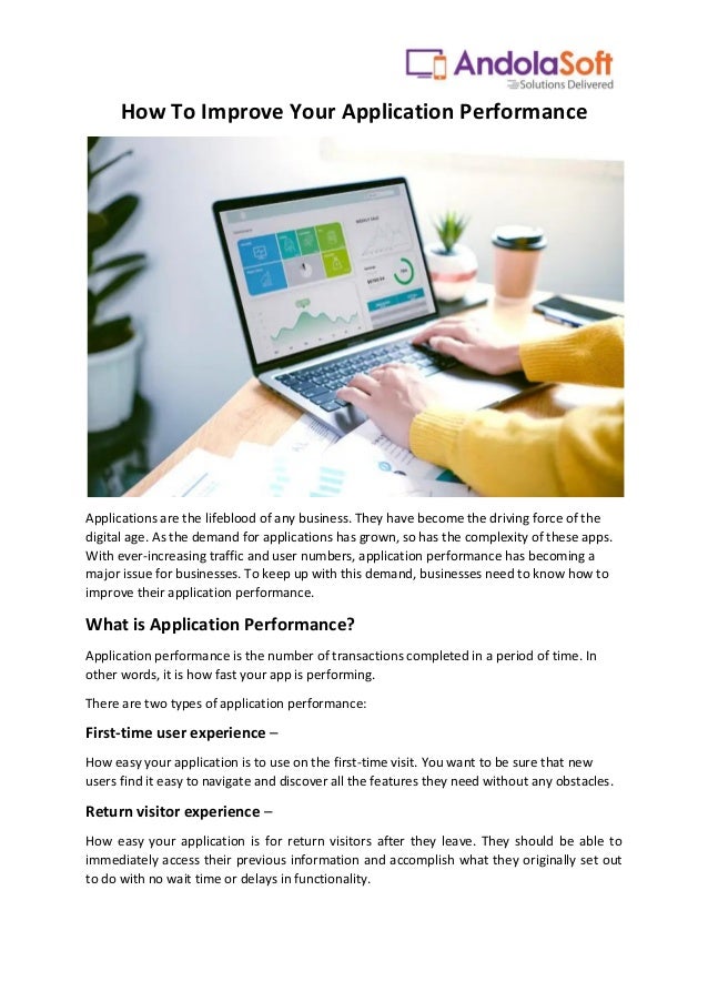 How To Improve Your Application Performance
Applications are the lifeblood of any business. They have become the driving force of the
digital age. As the demand for applications has grown, so has the complexity of these apps.
With ever-increasing traffic and user numbers, application performance has becoming a
major issue for businesses. To keep up with this demand, businesses need to know how to
improve their application performance.
What is Application Performance?
Application performance is the number of transactions completed in a period of time. In
other words, it is how fast your app is performing.
There are two types of application performance:
First-time user experience –
How easy your application is to use on the first-time visit. You want to be sure that new
users find it easy to navigate and discover all the features they need without any obstacles.
Return visitor experience –
How easy your application is for return visitors after they leave. They should be able to
immediately access their previous information and accomplish what they originally set out
to do with no wait time or delays in functionality.
 