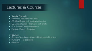  Youtube Channels:
 Level Up – Interviews with artists
 CG Allies (Russian) - Interviews with artists
 CG Speak (Russian) - Interviews with artists
 GDC – Game Design Conference
 Pixologic Zbrush - Sculpting
 Courses:
 Gnomon Workshop - Advanced level most of the time
 Plurasight – For beginners
 Gamroud
Lectures & Courses
 