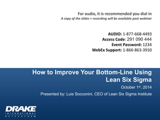How to Improve Your Bottom-Line Using Lean Six Sigma 
October 1st, 2014 
Presented by: Luis Socconini, CEO of Lean Six Sigma Institute 
For audio, it is recommended you dial in 
A copy of the slides + recording will be available post webinar 
AUDIO: 1-877-668-4493 
Access Code: 291 090 444 
Event Password: 1234 
WebEx Support: 1-866-863-3910 
 