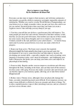 1
How to improve your Brain
By Dr.Mahboob Ali Khan Phd
Everyone can take steps to improve their memory, and with time and practice
most people can gain the ability to memorize seemingly impossible amounts of
information. Whether you want to win the World Memory Championships, ace
your history test, or simply remember where you put your keys, this article can
get you started. Scientists believe that exercising your brain can create a
cognitive reserve' that will help you stay sharp as you age.
1. Convince yourself that you do have a good memory that will improve. Too
many people get stuck here and convince themselves that their memory is bad,
that they are just not good with names, that numbers just slip out of their minds
for some reason. Erase those thoughts and vow to improve your memory.
Commit yourself to the task and bask in your achievements — it's hard to keep
motivated if you beat yourself down every time you make a little bit of
progress.
2. Keep your brain active. The brain is not a muscle, but regularly
â€œexercisingâ€ the brain actually does keep it growing and spurs the
development of new nerve connections that can help improve memory. By
developing new mental skills—especially complex ones such as learning a new
language or learning to play a new musical instrument—and challenging your
brain with puzzles and games you can keep your brain active and improve its
physiological functioning.
3. Exercise daily. Regular aerobic exercise improves circulation and efficiency
throughout the body, including in the brain, and can help ward off the memory
loss that comes with aging. Exercise also makes you more alert and relaxed, and
can thereby improve your memory uptake, allowing you to take better mental
â€œpictures.â€
4. Reduce stress. Chronic stress, although it does not physically damage the
brain, can make remembering much more difficult. Even temporary stresses can
make it more difficult to effectively focus on concepts and observe things. Try
to relax, regularly practice yoga or other stretching exercises, and see a doctor if
you have severe chronic stress.
 