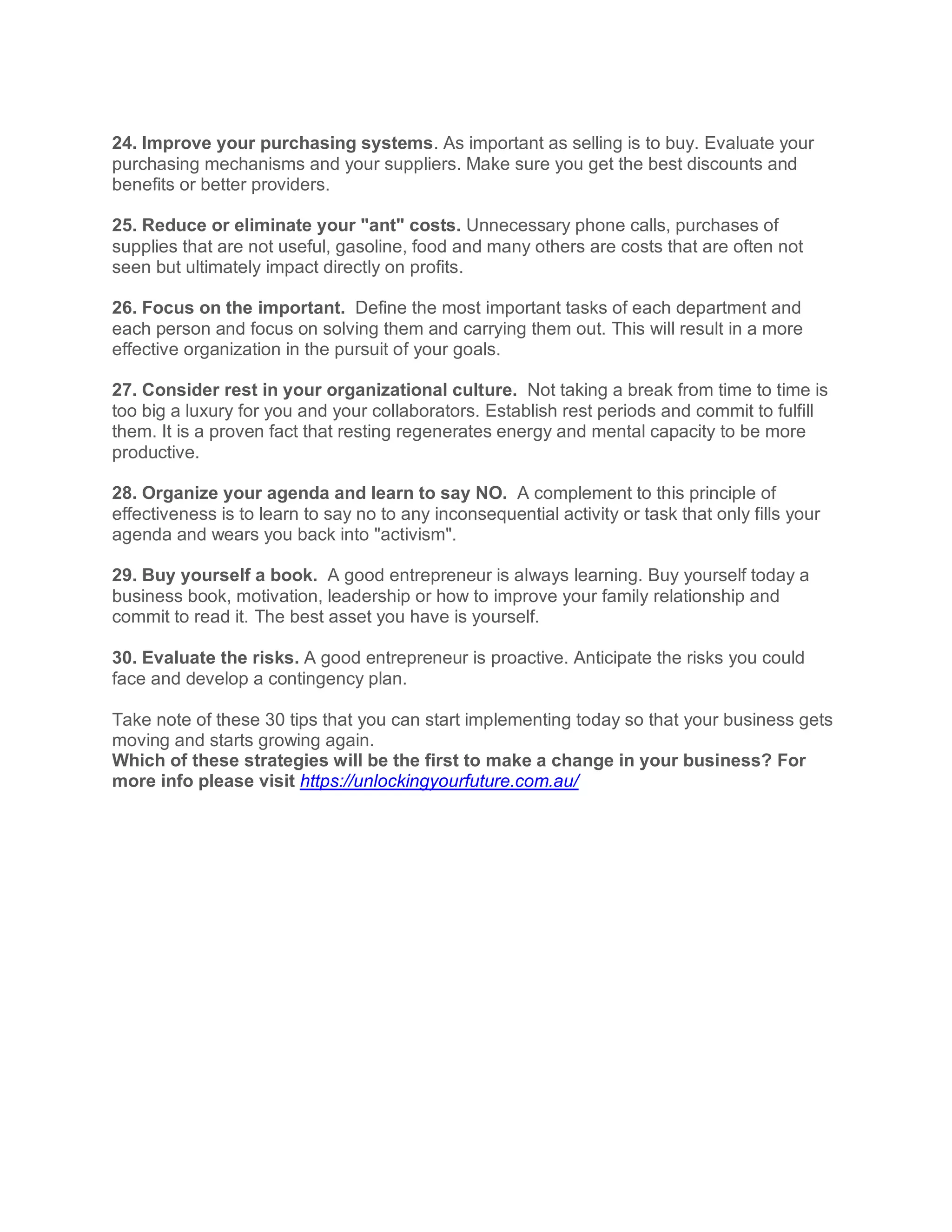 24. Improve your purchasing systems. As important as selling is to buy. Evaluate your
purchasing mechanisms and your suppliers. Make sure you get the best discounts and
benefits or better providers.
25. Reduce or eliminate your "ant" costs. Unnecessary phone calls, purchases of
supplies that are not useful, gasoline, food and many others are costs that are often not
seen but ultimately impact directly on profits.
26. Focus on the important. Define the most important tasks of each department and
each person and focus on solving them and carrying them out. This will result in a more
effective organization in the pursuit of your goals.
27. Consider rest in your organizational culture. Not taking a break from time to time is
too big a luxury for you and your collaborators. Establish rest periods and commit to fulfill
them. It is a proven fact that resting regenerates energy and mental capacity to be more
productive.
28. Organize your agenda and learn to say NO. A complement to this principle of
effectiveness is to learn to say no to any inconsequential activity or task that only fills your
agenda and wears you back into "activism".
29. Buy yourself a book. A good entrepreneur is always learning. Buy yourself today a
business book, motivation, leadership or how to improve your family relationship and
commit to read it. The best asset you have is yourself.
30. Evaluate the risks. A good entrepreneur is proactive. Anticipate the risks you could
face and develop a contingency plan.
Take note of these 30 tips that you can start implementing today so that your business gets
moving and starts growing again.
Which of these strategies will be the first to make a change in your business? For
more info please visit https://unlockingyourfuture.com.au/
 