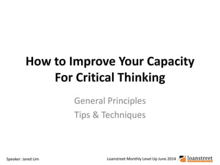 How to Improve Your Capacity 
For Critical Thinking 
General Principles 
Tips & Techniques 
Speaker: Jared Lim Loanstreet Monthly Level Up June 2014 
 