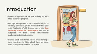 • Parents frequently ask us how to keep up with
their children's progress.
• Our tips have proven to be extremely helpful in
enabling parents to get the most out of their year
with Academic World School, one of the Best
Boarding Schools in Chhattisgarh, and not be
surprised by their child's mathematical
performance in the classroom.
• If your child just started school or is starting a
new experience in high school, here are some
ways to improve your child's progress:
 