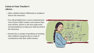 • Often, children behave differently at residence
than in the classroom.
• You will probably have a more comprehensive
view of your child's conduct and nuances than
your teacher, and he or she may make some
recommendations to help your child succeed in
the classroom.
• Parents face a number of problems in tracking
their children's progress due to a lack of
coordination with their child's teacher.
Listen to Your Teacher's
Advice -
 