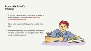 • If necessary, you can ask in your native language for
details about your child at any Best Boarding
Schools in Chhattisgarh.
• Talk to other parents to find out what benefits they
offer.
• Your child might enjoy music programs, after-school
activities, sports teams, or tutoring schedules. Stay
on top of academy events.
Explore the School's
Offerings -
 