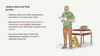 Analyze Quiz and Task
Results -
• Regularly inspect your child's graded lessons,
examinations, and routine task ratings.
• Many teachers of Best Boarding Schools in
Chhattisgarh send feedback directly after
reviewing the work, while others schedule a time
to do so.
• Ensure your child's teacher tracks their
implementation invariably at the start of
separately school year.
 