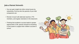 Join a Parent Network -
• You can gain insight into other school issues by
networking. Find out who the parents of your kids'
companions are.
• Remain in touch with alternate teachers, PTA
members, and regular volunteers in the classroom.
• Thinking that academic success leads to greater
opportunities in life, parents should do everything
in their power to support their children succeed in
school.
 