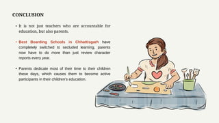 CONCLUSION
• It is not just teachers who are accountable for
education, but also parents.
• Best Boarding Schools in Chhattisgarh have
completely switched to secluded learning, parents
now have to do more than just review character
reports every year.
• Parents dedicate most of their time to their children
these days, which causes them to become active
participants in their children's education.
 