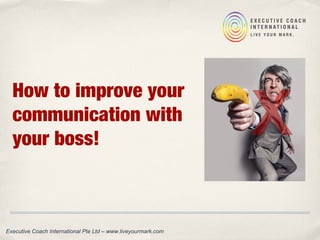 How to improve your
communication with
your boss!
Executive Coach International Pte Ltd – www.liveyourmark.com
 