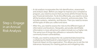 Step 1: Engage
in anAnnual
RiskAnalysis
 A risk analysis incorporates the risk identification, assessment,
and analysis steps. Before you begin to improve your compliance
program, you need to ensure that you know all the threats facing
your financial institution.To do this effectively, you need to review
all the locations where you store, transmit, and process data.This
includes systems, networks, and devices.Then you need to review
all the types of data you collect and store.
 After this, you need to assess the risks to the different types of
information and locations. Nonpublic, personally identifiable
information is more attractive to cybercriminals so is a higher risk.
The same true of things like software or networks that have
commonly known vulnerabilities.
 Finally, you need to analyze the risk a potential data breach by
multiplying the likelihood of a data breach by the potential
financial impact on the organization.This allows you to set the risk
tolerances necessary for creating policies and mitigating risks.
 