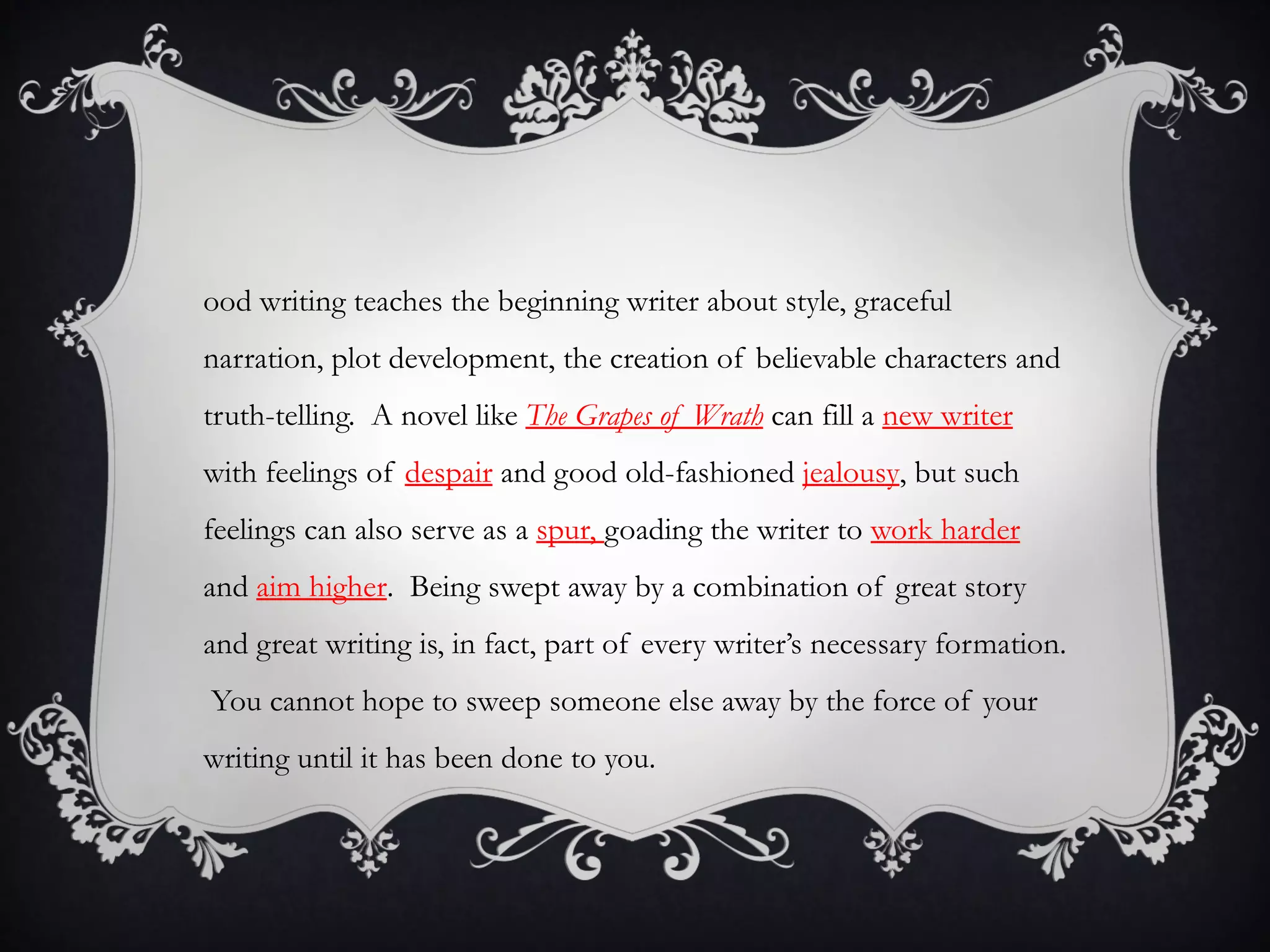 ood writing teaches the beginning writer about style, graceful
narration, plot development, the creation of believable characters and
truth-telling. A novel like The Grapes of Wrath can fill a new writer
with feelings of despair and good old-fashioned jealousy, but such
feelings can also serve as a spur, goading the writer to work harder
and aim higher. Being swept away by a combination of great story
and great writing is, in fact, part of every writer’s necessary formation.
You cannot hope to sweep someone else away by the force of your
writing until it has been done to you.
 